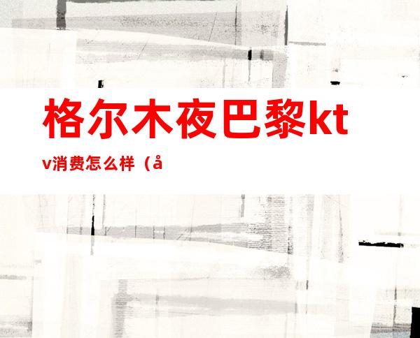 格尔木夜巴黎ktv消费怎么样(库尔勒KTV消费最高)