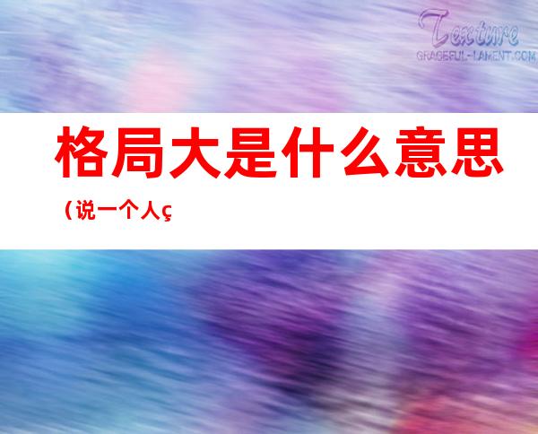 格局大是什么意思(说一个人的格局大是什么意思)