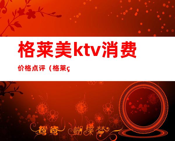 格莱美ktv消费价格点评(格莱美是全国连锁的KTV吗)