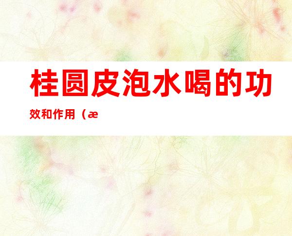 桂圆皮泡水喝的功效和作用(桂圆皮泡水喝的功效与作用机理)
