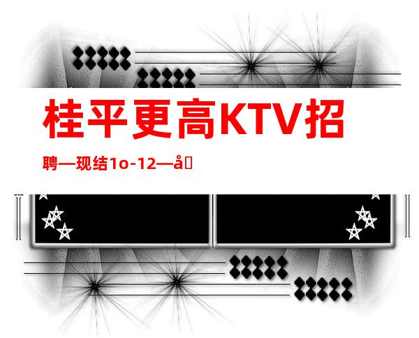 桂平更高KTV招聘—现结1o-12—加入一起成功