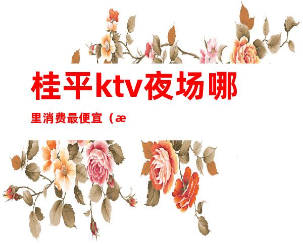 桂平ktv夜场哪里消费最便宜(桂林ktv消费水平怎么样)