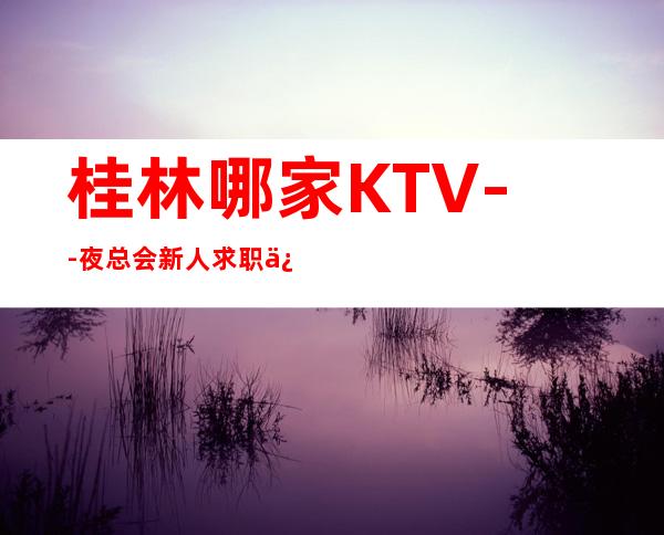 桂林哪家KTV--夜总会新人求职信息一看就明白