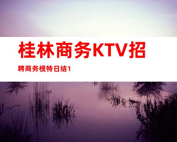 桂林商务KTV招聘商务模特日结12/15纯绿色场子要求不高好上班