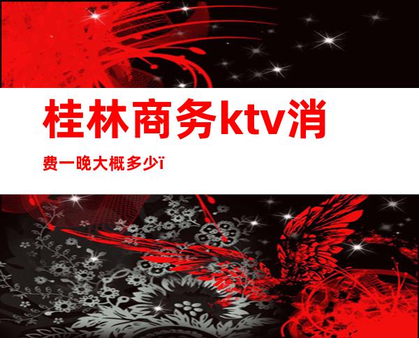 桂林商务ktv消费一晚大概多少(桂林商务ktv消费一晚大概多少元)
