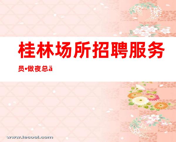 桂林场所招聘服务员•做夜总会就是为了出人头地 趁年轻多赚点
