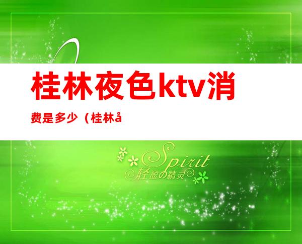 桂林夜色ktv消费是多少(桂林哪个ktv比较好)