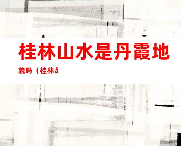 桂林山水是丹霞地貌吗(桂林山水是啥地貌)
