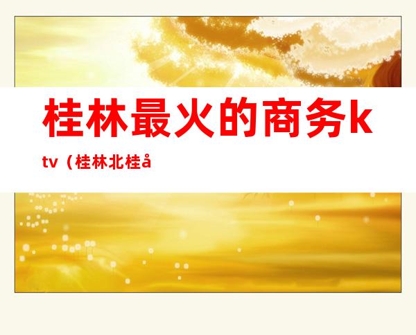 桂林最火的商务ktv(桂林北桂商务酒店)