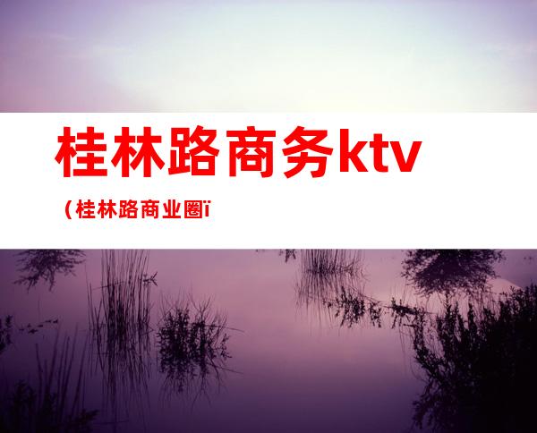 桂林路商务ktv(桂林路商业圈)