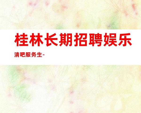 桂林长期招聘娱乐清吧服务生-20起步更多高薪每天有