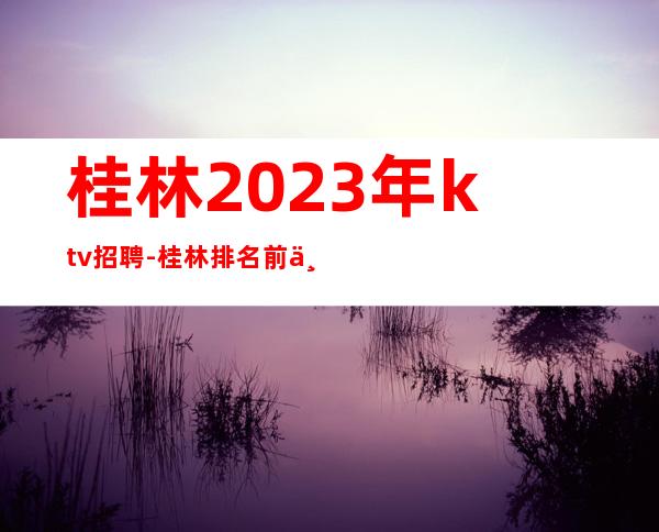桂林2023年ktv招聘-桂林排名前三KTV招聘员工招聘信息