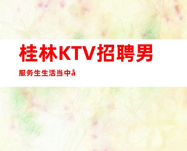 桂林KTV招聘男服务生=生活当中存在不合理要理性看待
