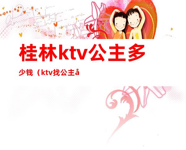 桂林ktv公主多少钱(ktv找公主多少钱)