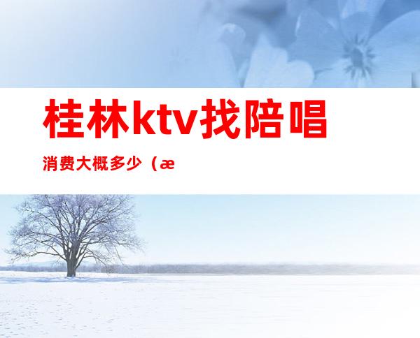 桂林ktv找陪唱消费大概多少(桂林ktv找陪唱消费大概多少一天)
