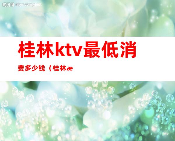桂林ktv最低消费多少钱(桂林最好的商务KTV)