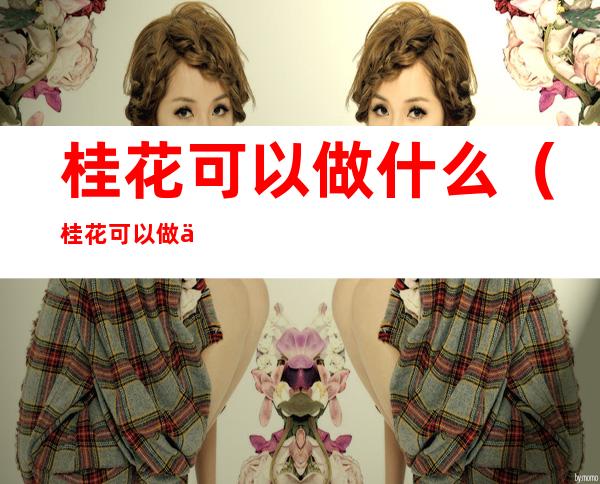 桂花可以做什么(桂花可以做什么吃的喝的)