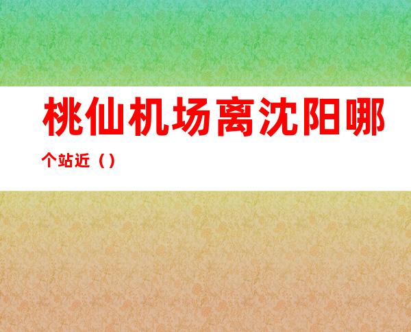 桃仙机场离沈阳哪个站近()