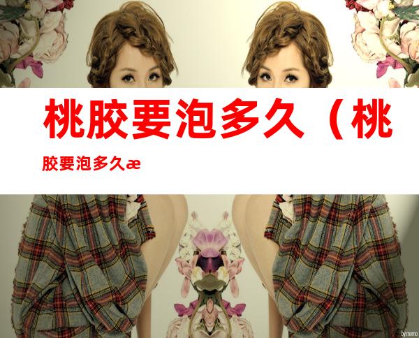 桃胶要泡多久(桃胶要泡多久才能泡开)