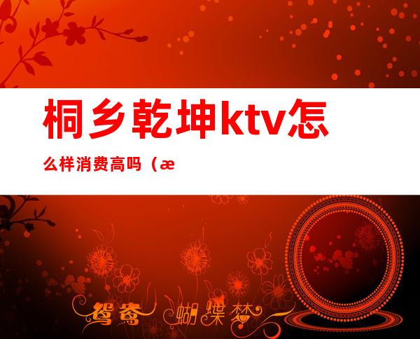 桐乡乾坤ktv怎么样消费高吗(桐乡哪个ktv会所档次高)