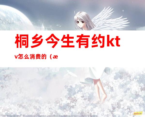 桐乡今生有约ktv怎么消费的(桐乡哪个ktv好玩)