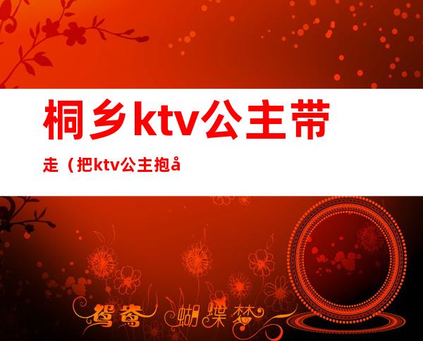 桐乡ktv公主带走（把ktv公主抱回家）