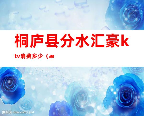 桐庐县分水汇豪ktv消费多少(桐庐音乐汇ktv电话)