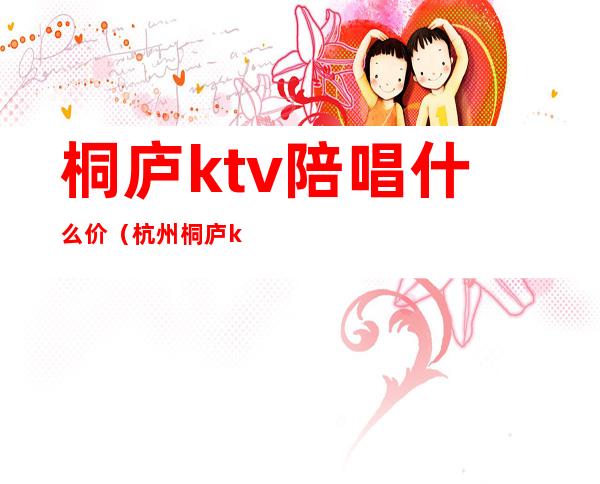 桐庐ktv陪唱什么价(杭州桐庐ktv出台价格)