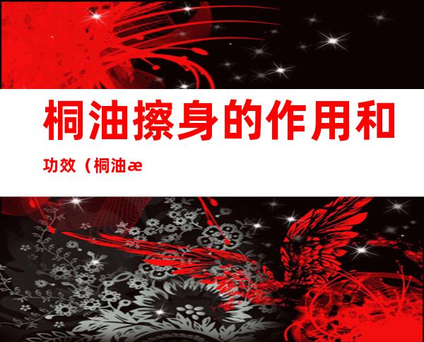 桐油擦身的作用和功效(桐油擦身体有什么作用)