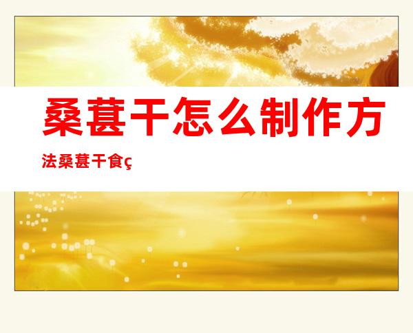 桑葚干怎么制作方法桑葚干食用的方法（桑葚干怎么制成的）