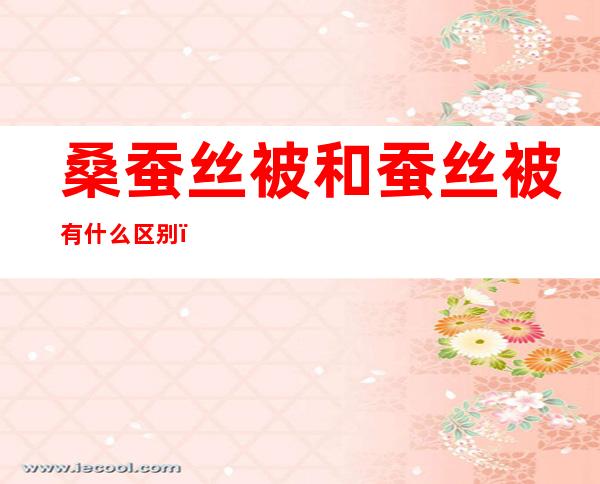 桑蚕丝被和蚕丝被有什么区别（桑蚕丝被和柞蚕丝被有什么区别）