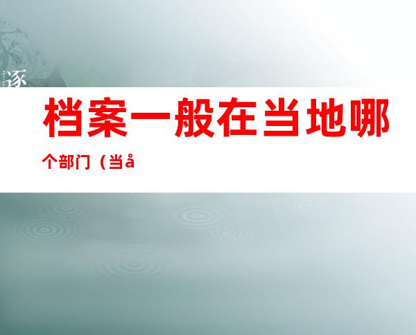 档案一般在当地哪个部门（当地的档案管理部门一般在哪里）