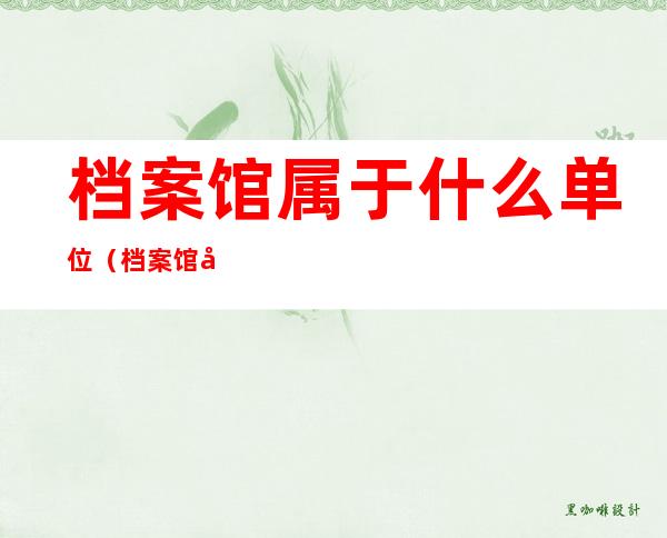 档案馆属于什么单位(档案馆属于什么单位,做什么工作的)