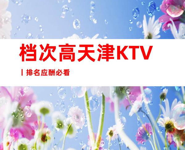 档次高天津KTV丨排名应酬必看