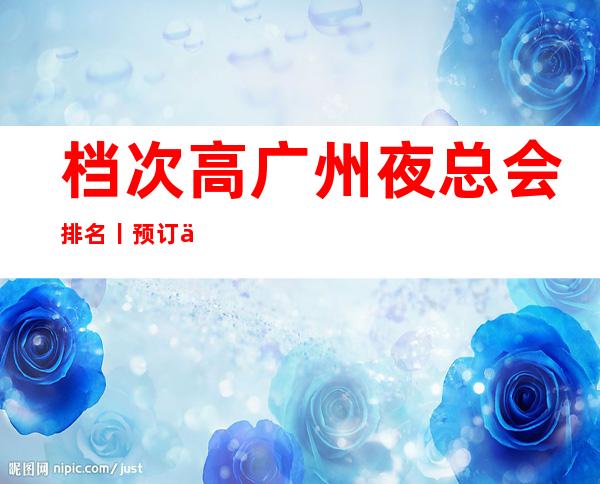 档次高广州夜总会排名丨预订你体验过几家？