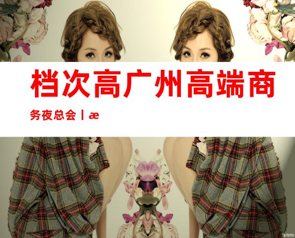 档次高广州高端商务夜总会丨攻略这几家简直让人流连忘返!
