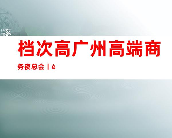档次高广州高端商务夜总会丨详情深受当地人的喜爱