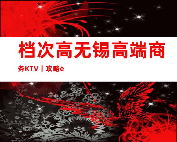 档次高无锡高端商务KTV丨攻略都有什么服务