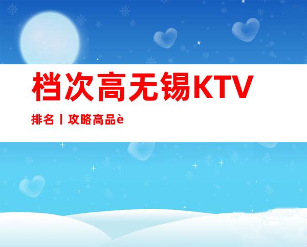 档次高无锡KTV排名丨攻略高品质服务预订就找我