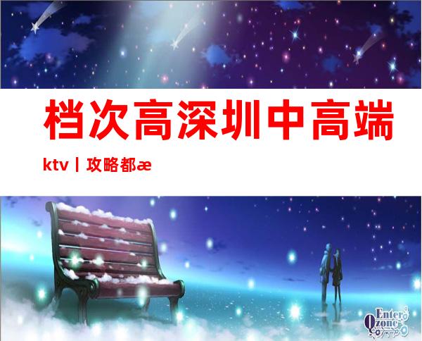 档次高深圳中高端ktv丨攻略都有什么服务