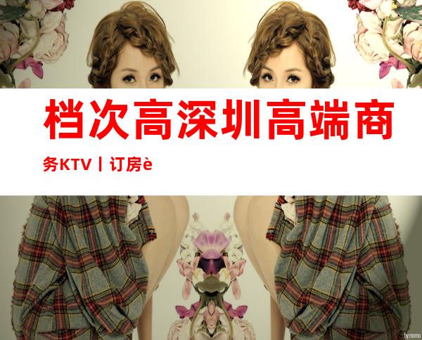 档次高深圳高端商务KTV丨订房这几家简直让人流连忘返！