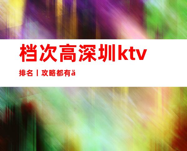 档次高深圳ktv排名丨攻略都有什么服务
