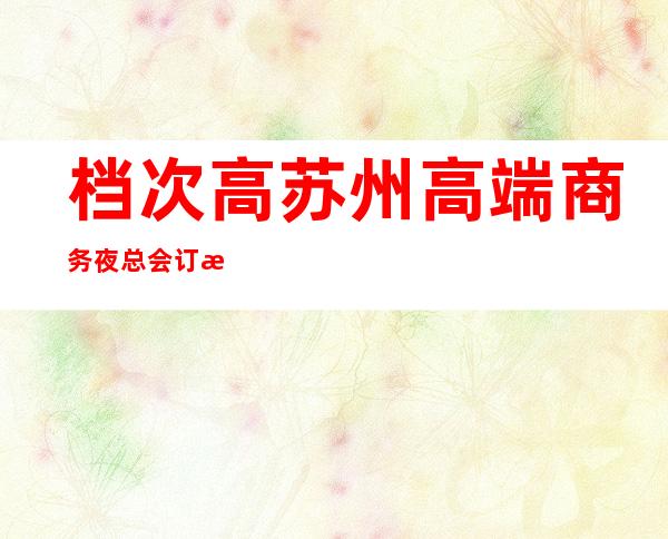 档次高苏州高端商务夜总会.订房ktv订房网在线咨询 – 苏州姑苏/沧浪/金阊/平江商务KTV