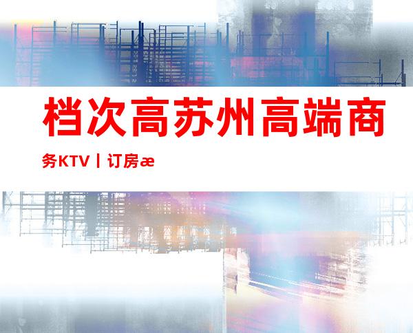 档次高苏州高端商务KTV丨订房排名消费档次情况