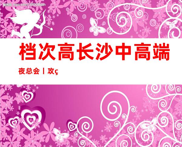 档次高长沙中高端夜总会丨攻略你体验过几家？
