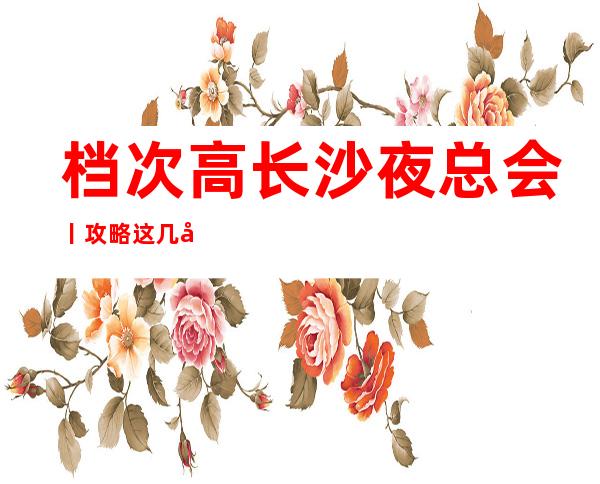 档次高长沙夜总会丨攻略这几家简直让人流连忘返！