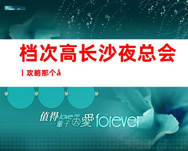 档次高长沙夜总会丨攻略那个好玩