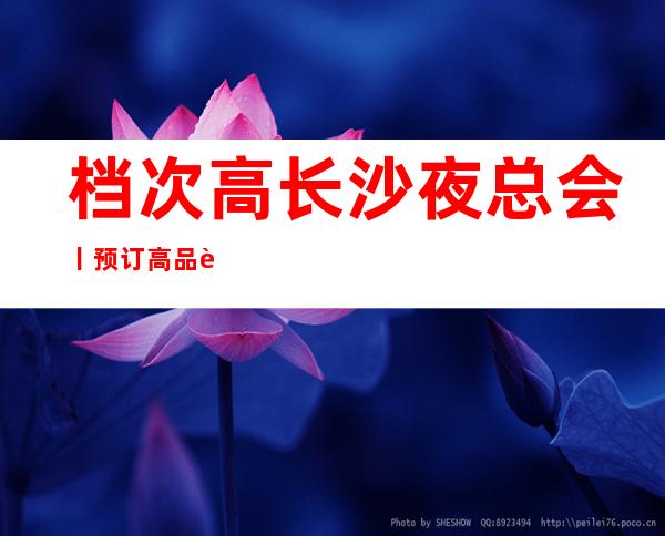 档次高长沙夜总会丨预订高品质服务预订就找我