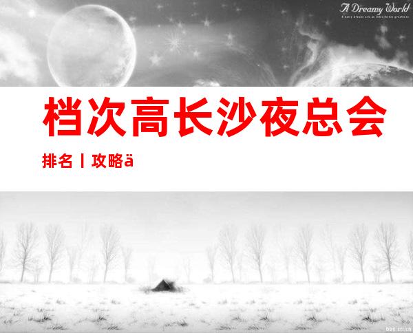 档次高长沙夜总会排名丨攻略你体验过几家?