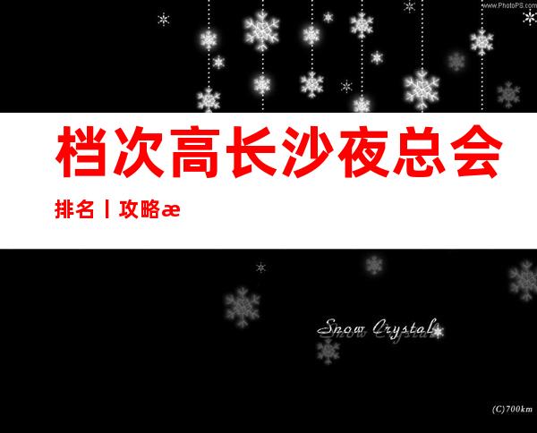 档次高长沙夜总会排名丨攻略排名消费档次情况